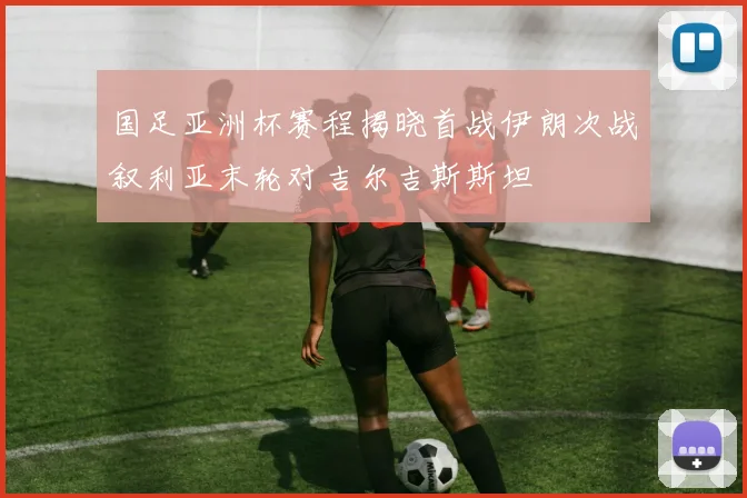 国足亚洲杯赛程揭晓首战伊朗次战叙利亚末轮对吉尔吉斯斯坦