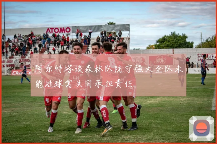 阿尔特塔谈森林队防守强大全队未能进球需共同承担责任