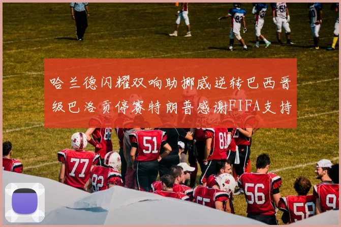 哈兰德闪耀双响助挪威逆转巴西晋级巴洛贡停赛特朗普感谢FIFA支持