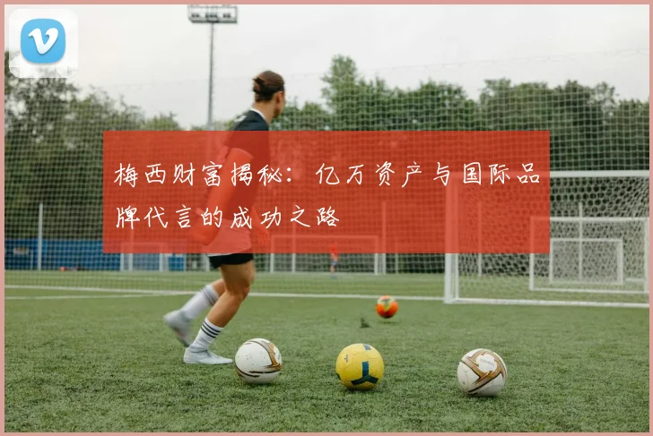 梅西财富揭秘：亿万资产与国际品牌代言的成功之路