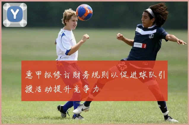 意甲拟修订财务规则以促进球队引援活动提升竞争力