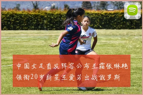 中国女足首发阵容公布王霜张琳艳领衔20岁新星王爱芳出战俄罗斯