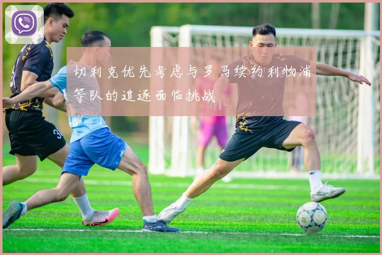 切利克优先考虑与罗马续约利物浦等队的追逐面临挑战