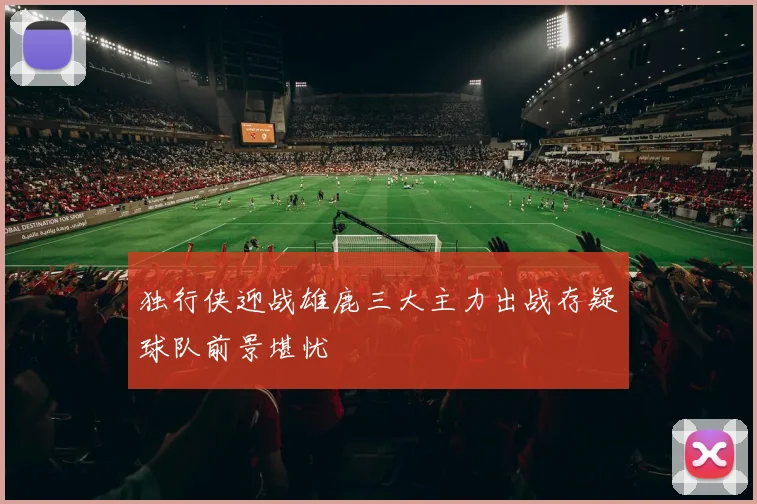 独行侠迎战雄鹿三大主力出战存疑球队前景堪忧