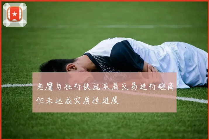 老鹰与独行侠就浓眉交易进行磋商但未达成实质性进展