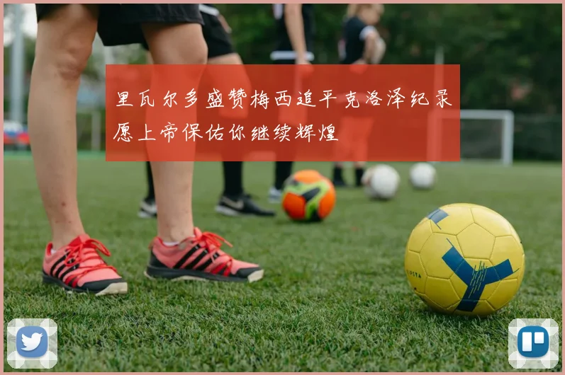 里瓦尔多盛赞梅西追平克洛泽纪录愿上帝保佑你继续辉煌