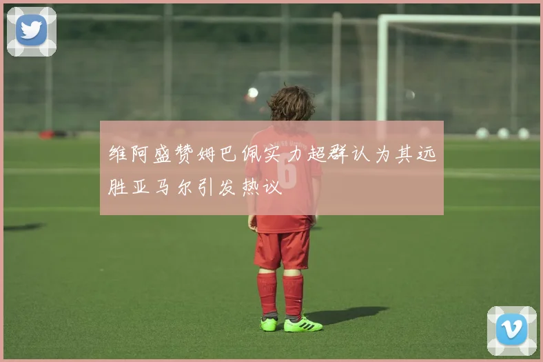 维阿盛赞姆巴佩实力超群认为其远胜亚马尔引发热议