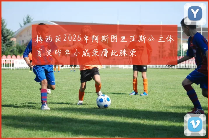 梅西获2026年阿斯图里亚斯公主体育奖昨年小威荣膺此殊荣