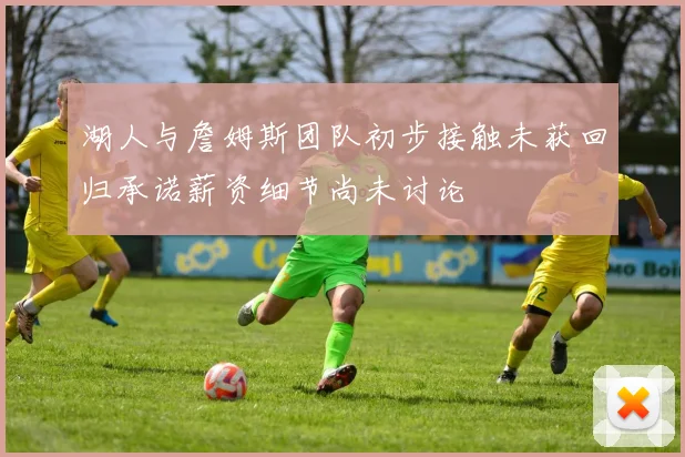 湖人与詹姆斯团队初步接触未获回归承诺薪资细节尚未讨论