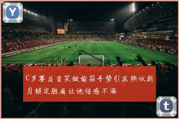 C罗赛后苦笑做偷窃手势引发热议新月锁定胜局让他倍感不满
