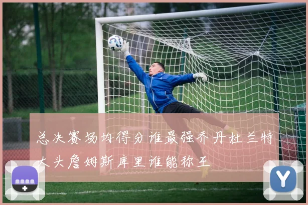 总决赛场均得分谁最强乔丹杜兰特大头詹姆斯库里谁能称王