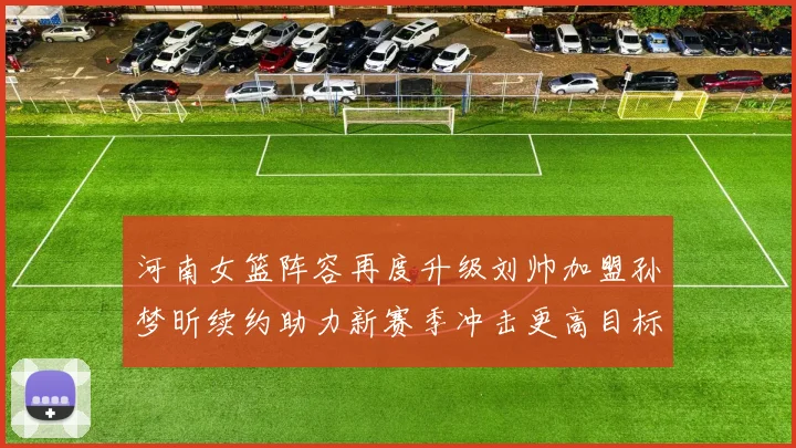 河南女篮阵容再度升级刘帅加盟孙梦昕续约助力新赛季冲击更高目标
