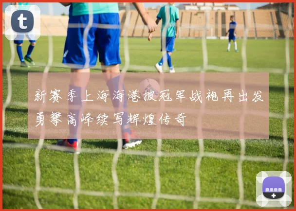 新赛季上海海港披冠军战袍再出发勇攀高峰续写辉煌传奇
