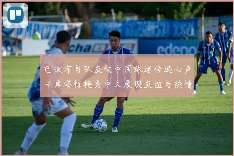 巴坎布与队友向中国球迷传递心声卡库塔惊艳秀中文展现友谊与热情