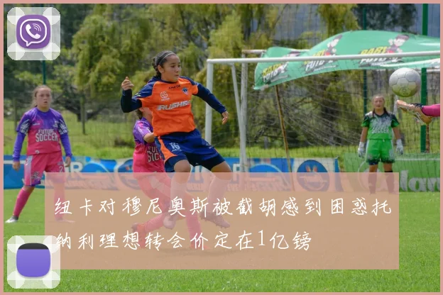 纽卡对穆尼奥斯被截胡感到困惑托纳利理想转会价定在1亿镑