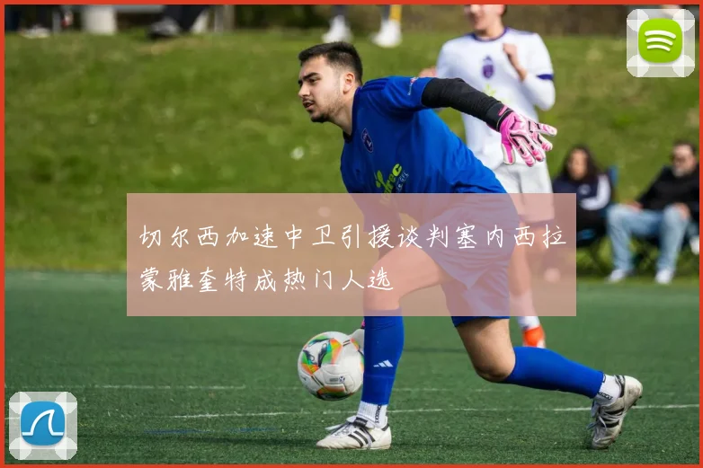 切尔西加速中卫引援谈判塞内西拉蒙雅奎特成热门人选