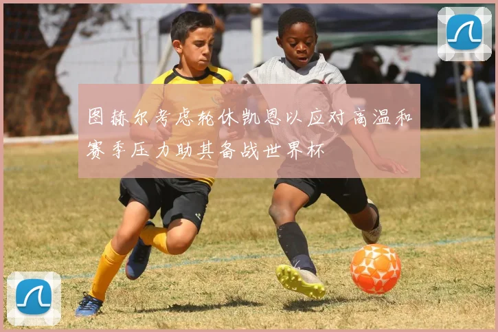 图赫尔考虑轮休凯恩以应对高温和赛季压力助其备战世界杯