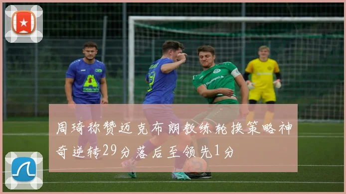 周琦称赞迈克布朗教练轮换策略神奇逆转29分落后至领先1分
