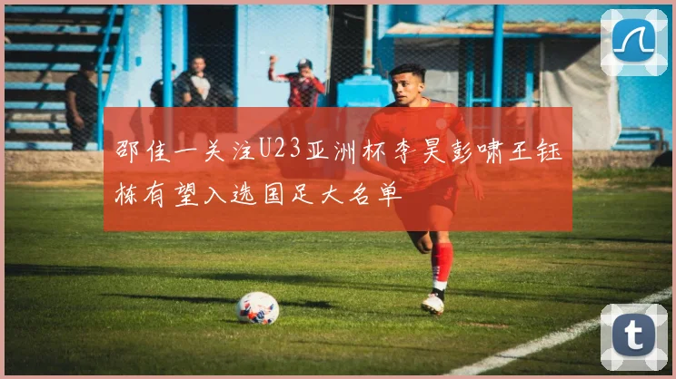邵佳一关注U23亚洲杯李昊彭啸王钰栋有望入选国足大名单