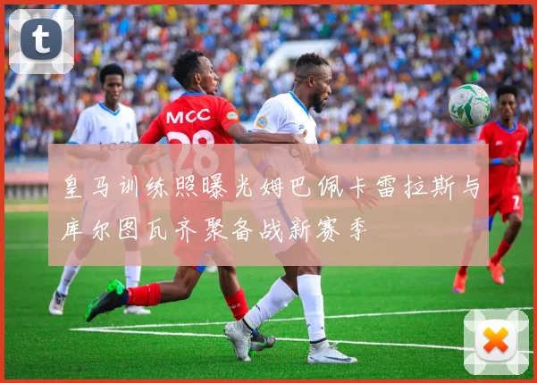 皇马训练照曝光姆巴佩卡雷拉斯与库尔图瓦齐聚备战新赛季