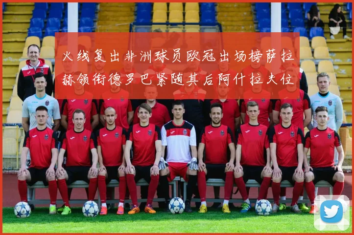 火线复出非洲球员欧冠出场榜萨拉赫领衔德罗巴紧随其后阿什拉夫位列第四